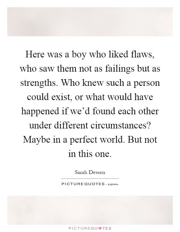 Here was a boy who liked flaws, who saw them not as failings but as strengths. Who knew such a person could exist, or what would have happened if we'd found each other under different circumstances? Maybe in a perfect world. But not in this one Picture Quote #1