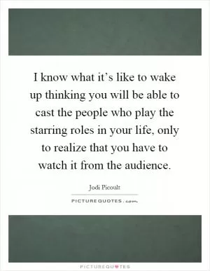 I know what it’s like to wake up thinking you will be able to cast the people who play the starring roles in your life, only to realize that you have to watch it from the audience Picture Quote #1