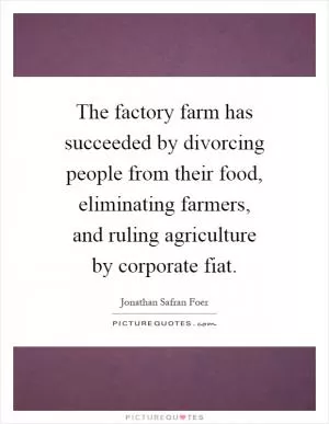 The factory farm has succeeded by divorcing people from their food, eliminating farmers, and ruling agriculture by corporate fiat Picture Quote #1