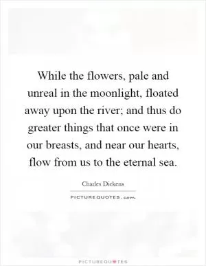 While the flowers, pale and unreal in the moonlight, floated away upon the river; and thus do greater things that once were in our breasts, and near our hearts, flow from us to the eternal sea Picture Quote #1