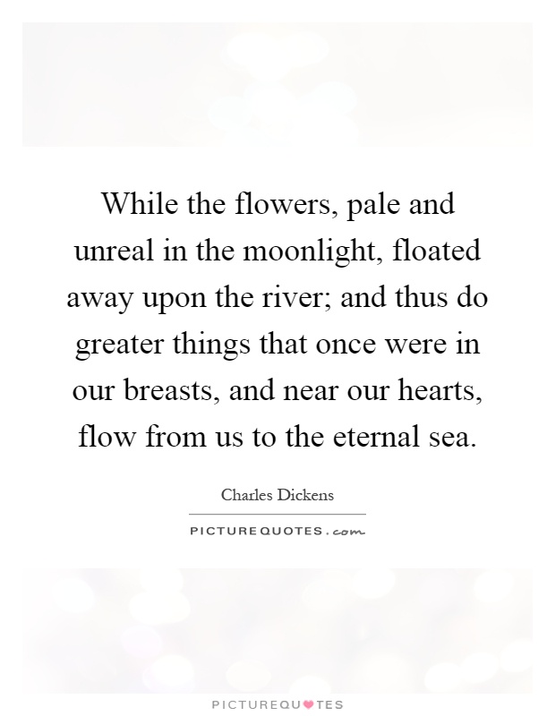 While the flowers, pale and unreal in the moonlight, floated away upon the river; and thus do greater things that once were in our breasts, and near our hearts, flow from us to the eternal sea Picture Quote #1