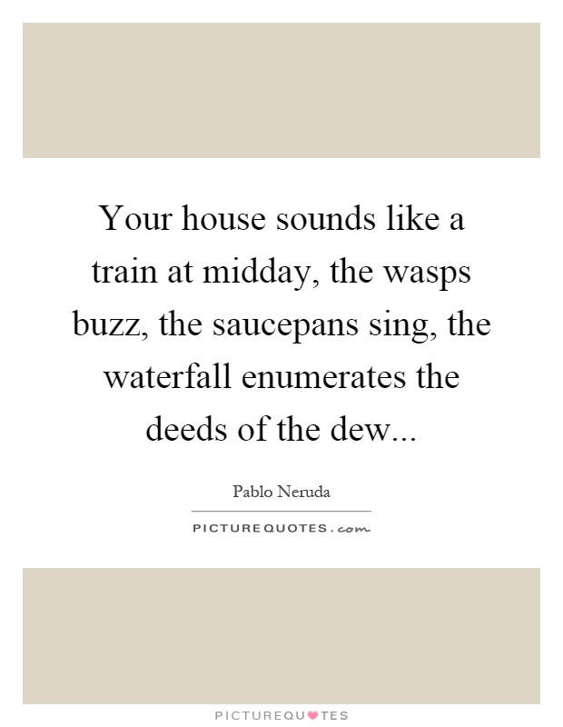 Your house sounds like a train at midday, the wasps buzz, the saucepans sing, the waterfall enumerates the deeds of the dew Picture Quote #1