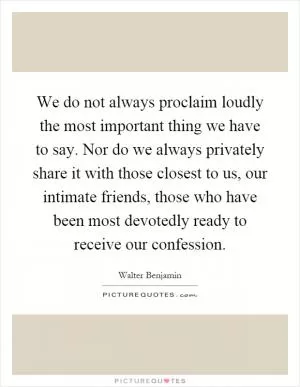 We do not always proclaim loudly the most important thing we have to say. Nor do we always privately share it with those closest to us, our intimate friends, those who have been most devotedly ready to receive our confession Picture Quote #1