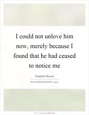 I could not unlove him now, merely because I found that he had ceased to notice me Picture Quote #1