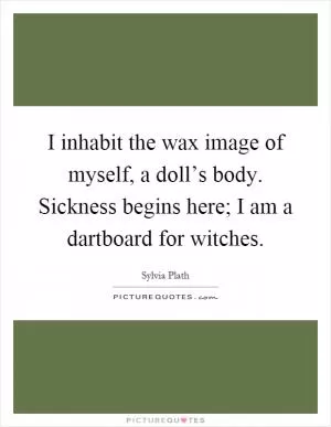 I inhabit the wax image of myself, a doll’s body. Sickness begins here; I am a dartboard for witches Picture Quote #1