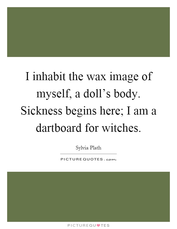 I inhabit the wax image of myself, a doll's body. Sickness begins here; I am a dartboard for witches Picture Quote #1