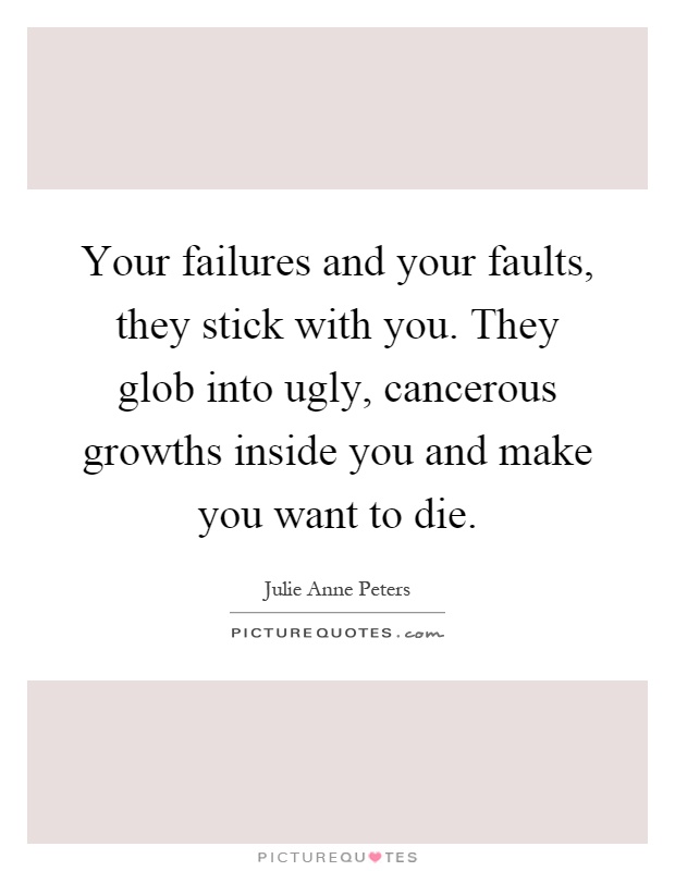 Your failures and your faults, they stick with you. They glob into ugly, cancerous growths inside you and make you want to die Picture Quote #1