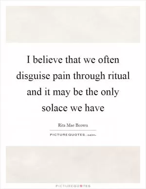 I believe that we often disguise pain through ritual and it may be the only solace we have Picture Quote #1