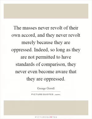 The masses never revolt of their own accord, and they never revolt merely because they are oppressed. Indeed, so long as they are not permitted to have standards of comparison, they never even become aware that they are oppressed Picture Quote #1