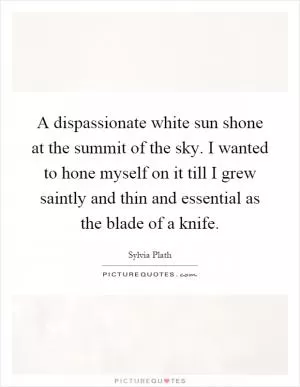 A dispassionate white sun shone at the summit of the sky. I wanted to hone myself on it till I grew saintly and thin and essential as the blade of a knife Picture Quote #1
