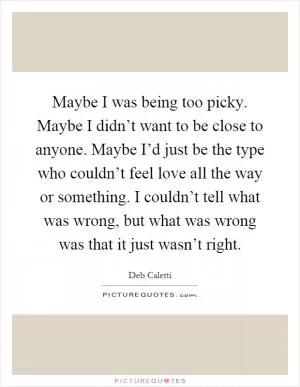 Maybe I was being too picky. Maybe I didn’t want to be close to anyone. Maybe I’d just be the type who couldn’t feel love all the way or something. I couldn’t tell what was wrong, but what was wrong was that it just wasn’t right Picture Quote #1