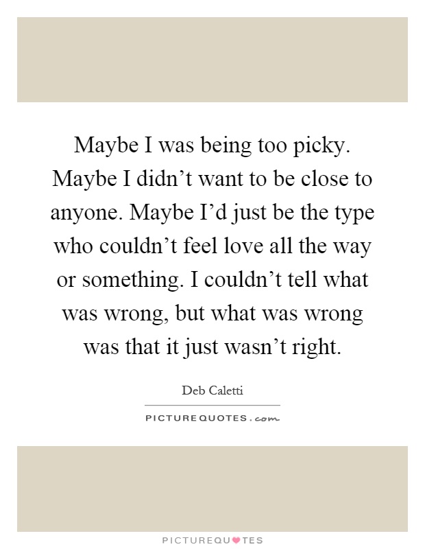 Maybe I was being too picky. Maybe I didn't want to be close to anyone. Maybe I'd just be the type who couldn't feel love all the way or something. I couldn't tell what was wrong, but what was wrong was that it just wasn't right Picture Quote #1