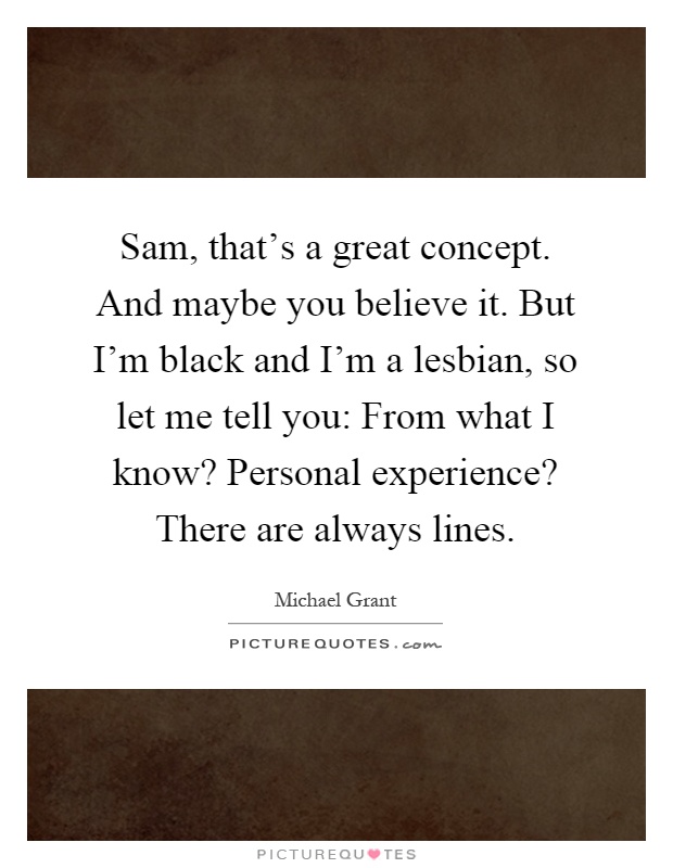 Sam, that's a great concept. And maybe you believe it. But I'm black and I'm a lesbian, so let me tell you: From what I know? Personal experience? There are always lines Picture Quote #1