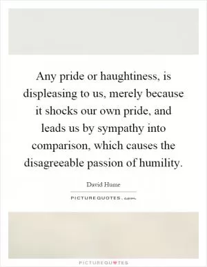 Any pride or haughtiness, is displeasing to us, merely because it shocks our own pride, and leads us by sympathy into comparison, which causes the disagreeable passion of humility Picture Quote #1
