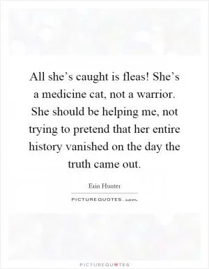 All she’s caught is fleas! She’s a medicine cat, not a warrior. She should be helping me, not trying to pretend that her entire history vanished on the day the truth came out Picture Quote #1