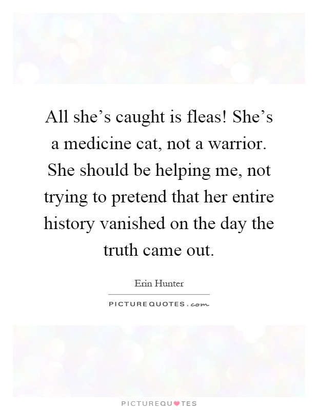 All she's caught is fleas! She's a medicine cat, not a warrior. She should be helping me, not trying to pretend that her entire history vanished on the day the truth came out Picture Quote #1