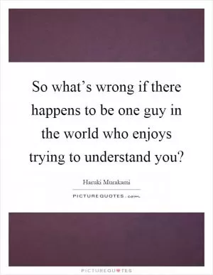 So what’s wrong if there happens to be one guy in the world who enjoys trying to understand you? Picture Quote #1