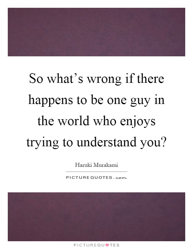 So what's wrong if there happens to be one guy in the world who enjoys trying to understand you? Picture Quote #1