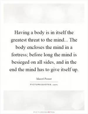 Having a body is in itself the greatest threat to the mind... The body encloses the mind in a fortress; before long the mind is besieged on all sides, and in the end the mind has to give itself up Picture Quote #1