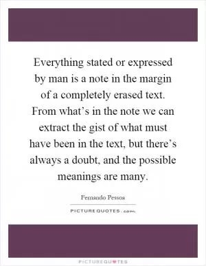 Everything stated or expressed by man is a note in the margin of a completely erased text. From what’s in the note we can extract the gist of what must have been in the text, but there’s always a doubt, and the possible meanings are many Picture Quote #1
