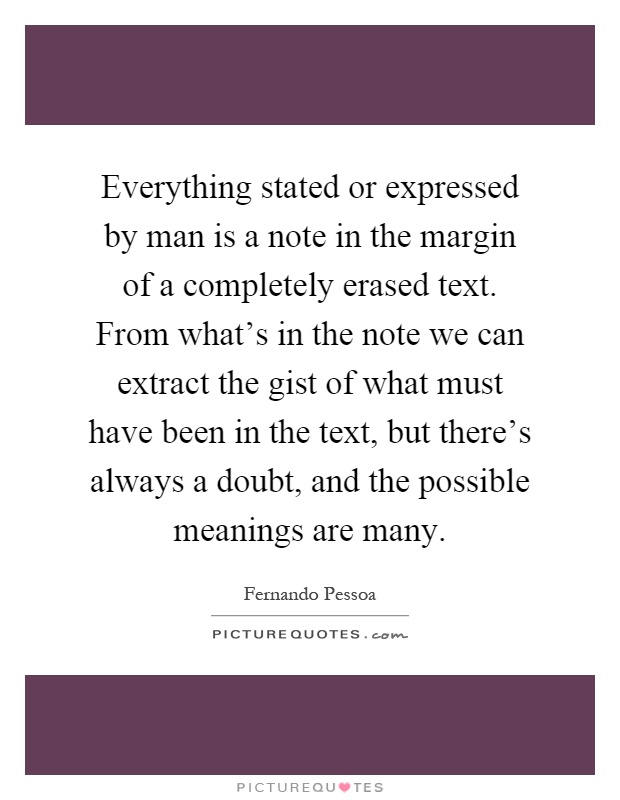Everything stated or expressed by man is a note in the margin of a completely erased text. From what's in the note we can extract the gist of what must have been in the text, but there's always a doubt, and the possible meanings are many Picture Quote #1
