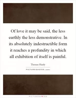 Of love it may be said, the less earthly the less demonstrative. In its absolutely indestructible form it reaches a profundity in which all exhibition of itself is painful Picture Quote #1