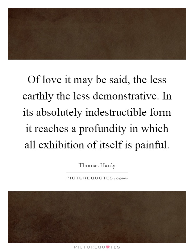 Of love it may be said, the less earthly the less demonstrative. In its absolutely indestructible form it reaches a profundity in which all exhibition of itself is painful Picture Quote #1