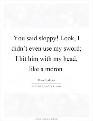 You said sloppy! Look, I didn’t even use my sword; I hit him with my head, like a moron Picture Quote #1