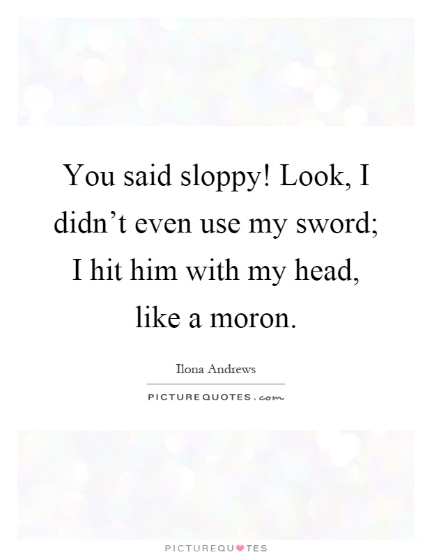 You said sloppy! Look, I didn't even use my sword; I hit him with my head, like a moron Picture Quote #1