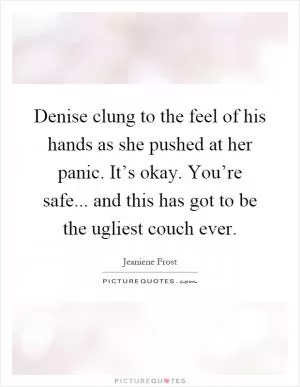 Denise clung to the feel of his hands as she pushed at her panic. It’s okay. You’re safe... and this has got to be the ugliest couch ever Picture Quote #1