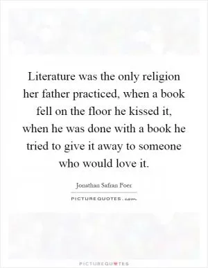 Literature was the only religion her father practiced, when a book fell on the floor he kissed it, when he was done with a book he tried to give it away to someone who would love it Picture Quote #1