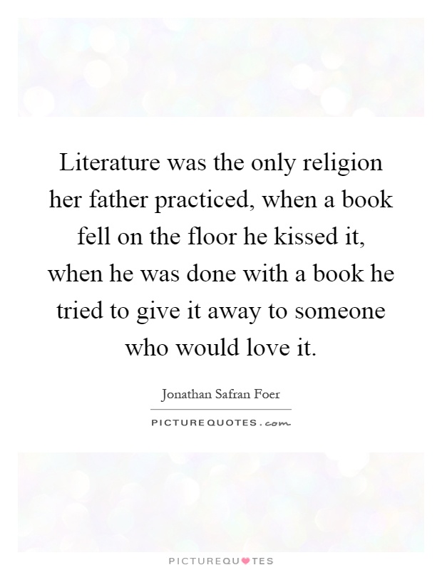 Literature was the only religion her father practiced, when a book fell on the floor he kissed it, when he was done with a book he tried to give it away to someone who would love it Picture Quote #1