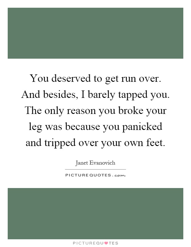 You deserved to get run over. And besides, I barely tapped you. The only reason you broke your leg was because you panicked and tripped over your own feet Picture Quote #1