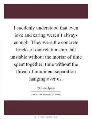 I suddenly understood that even love and caring weren’t always enough. They were the concrete bricks of our relationship, but unstable without the mortar of time spent together, time without the threat of imminent separation hanging over us Picture Quote #1