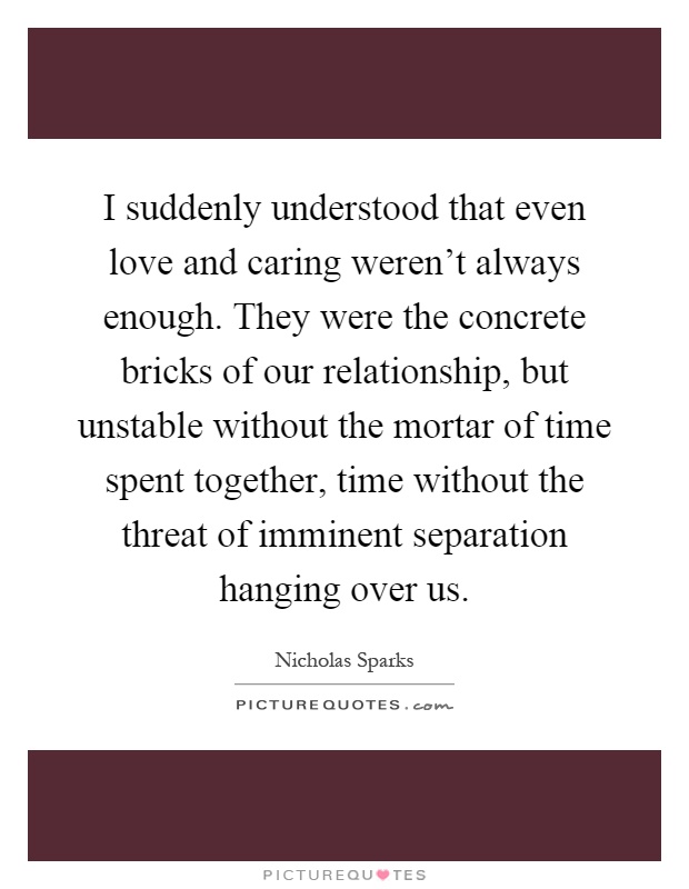 I suddenly understood that even love and caring weren't always enough. They were the concrete bricks of our relationship, but unstable without the mortar of time spent together, time without the threat of imminent separation hanging over us Picture Quote #1