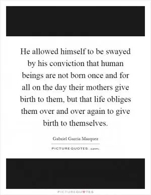 He allowed himself to be swayed by his conviction that human beings are not born once and for all on the day their mothers give birth to them, but that life obliges them over and over again to give birth to themselves Picture Quote #1