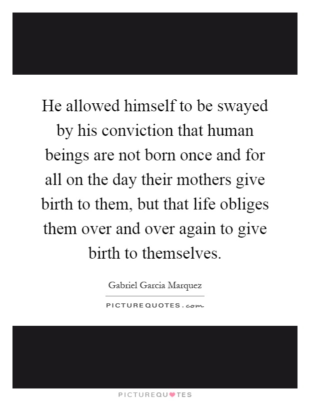 He allowed himself to be swayed by his conviction that human beings are not born once and for all on the day their mothers give birth to them, but that life obliges them over and over again to give birth to themselves Picture Quote #1