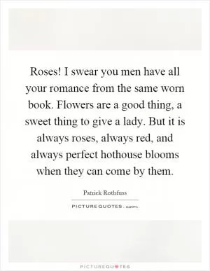 Roses! I swear you men have all your romance from the same worn book. Flowers are a good thing, a sweet thing to give a lady. But it is always roses, always red, and always perfect hothouse blooms when they can come by them Picture Quote #1