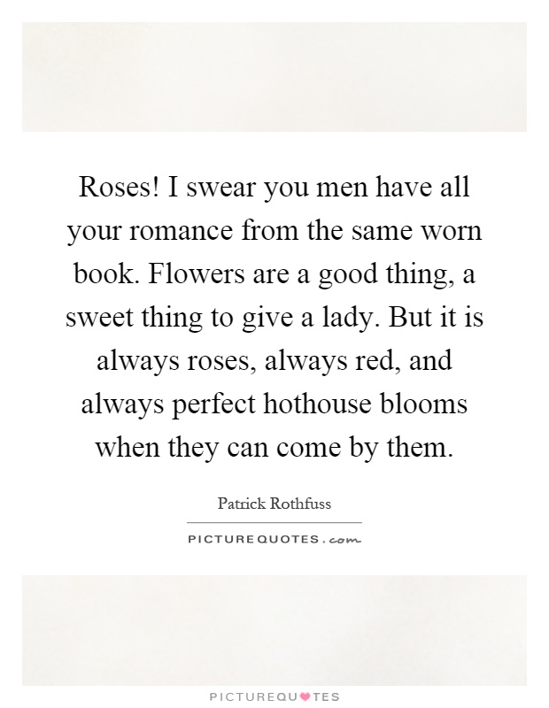 Roses! I swear you men have all your romance from the same worn book. Flowers are a good thing, a sweet thing to give a lady. But it is always roses, always red, and always perfect hothouse blooms when they can come by them Picture Quote #1