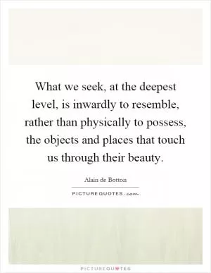 What we seek, at the deepest level, is inwardly to resemble, rather than physically to possess, the objects and places that touch us through their beauty Picture Quote #1