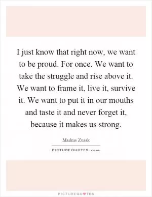 I just know that right now, we want to be proud. For once. We want to take the struggle and rise above it. We want to frame it, live it, survive it. We want to put it in our mouths and taste it and never forget it, because it makes us strong Picture Quote #1