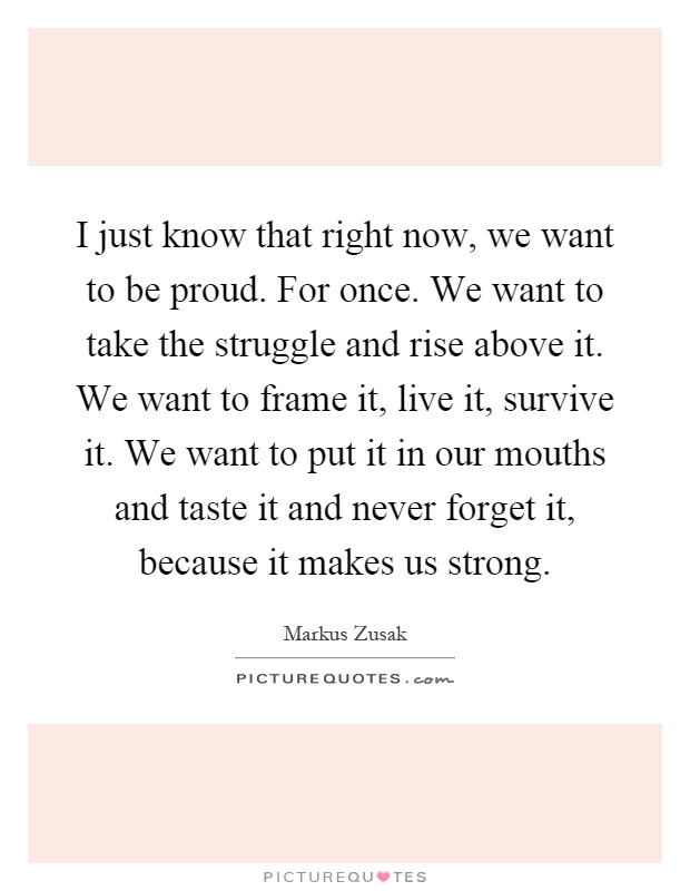 I just know that right now, we want to be proud. For once. We want to take the struggle and rise above it. We want to frame it, live it, survive it. We want to put it in our mouths and taste it and never forget it, because it makes us strong Picture Quote #1