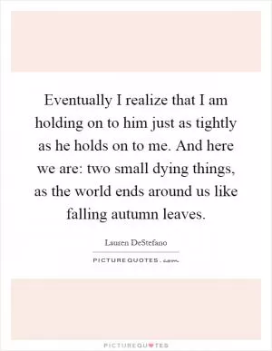 Eventually I realize that I am holding on to him just as tightly as he holds on to me. And here we are: two small dying things, as the world ends around us like falling autumn leaves Picture Quote #1