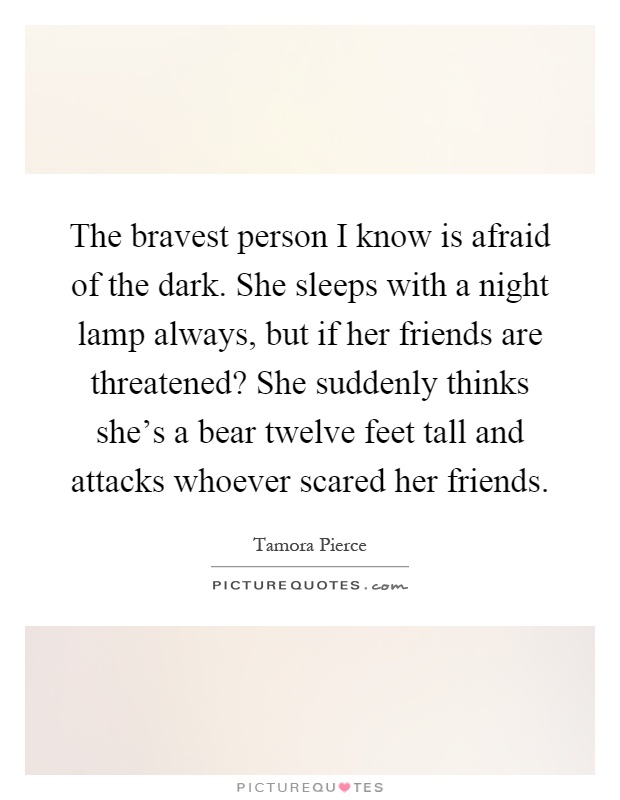 The bravest person I know is afraid of the dark. She sleeps with a night lamp always, but if her friends are threatened? She suddenly thinks she's a bear twelve feet tall and attacks whoever scared her friends Picture Quote #1