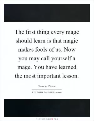 The first thing every mage should learn is that magic makes fools of us. Now you may call yourself a mage. You have learned the most important lesson Picture Quote #1