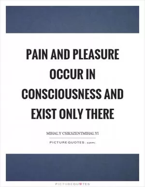 Pain and pleasure occur in consciousness and exist only there Picture Quote #1