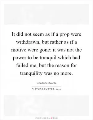 It did not seem as if a prop were withdrawn, but rather as if a motive were gone: it was not the power to be tranquil which had failed me, but the reason for tranquility was no more Picture Quote #1