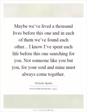 Maybe we’ve lived a thousand lives before this one and in each of them we’ve found each other... I know I’ve spent each life before this one searching for you. Not someone like you but you, for your soul and mine must always come together Picture Quote #1