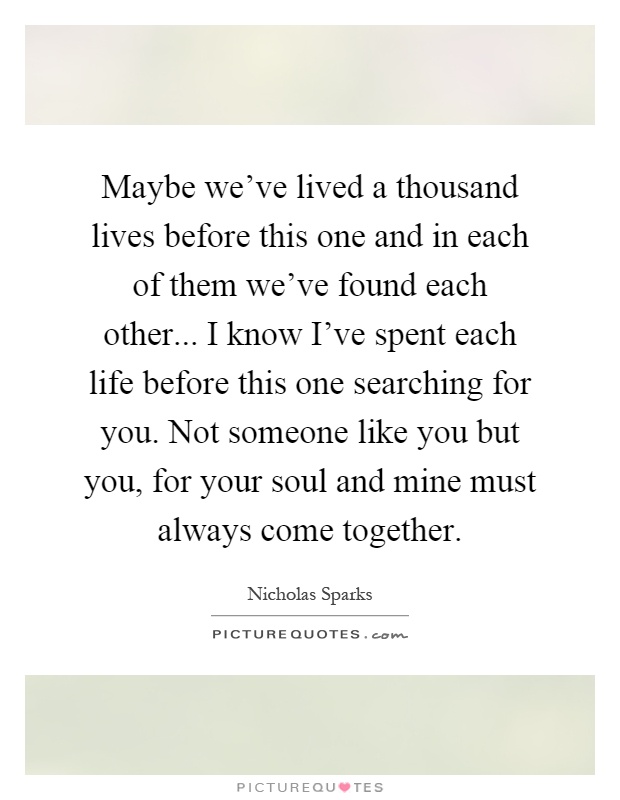Maybe we've lived a thousand lives before this one and in each of them we've found each other... I know I've spent each life before this one searching for you. Not someone like you but you, for your soul and mine must always come together Picture Quote #1