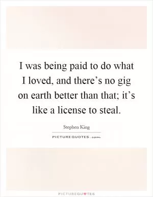 I was being paid to do what I loved, and there’s no gig on earth better than that; it’s like a license to steal Picture Quote #1